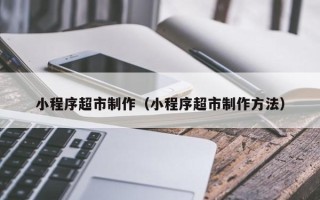 迪庆小程序超市制作（小程序超市制作方法）